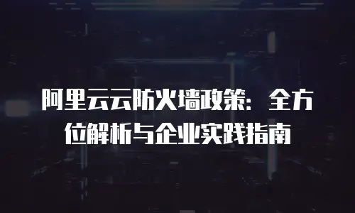阿里云云防火墙政策：全方位解析与企业实践指南