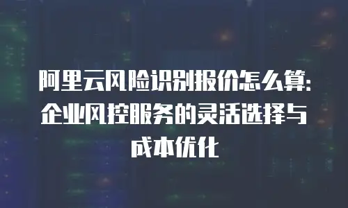 阿里云风险识别报价怎么算：企业风控服务的灵活选择与成本优化