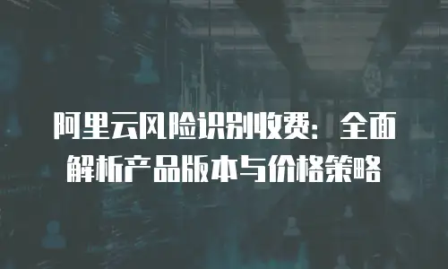 阿里云风险识别收费：全面解析产品版本与价格策略