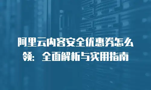 阿里云内容安全优惠券怎么领：全面解析与实用指南