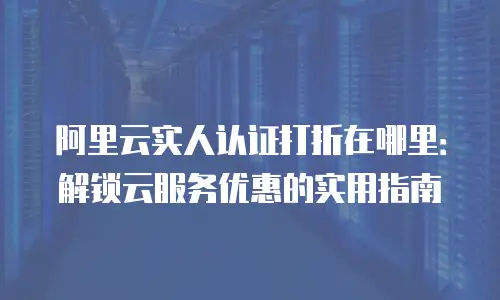 阿里云实人认证打折在哪里：解锁云服务优惠的实用指南