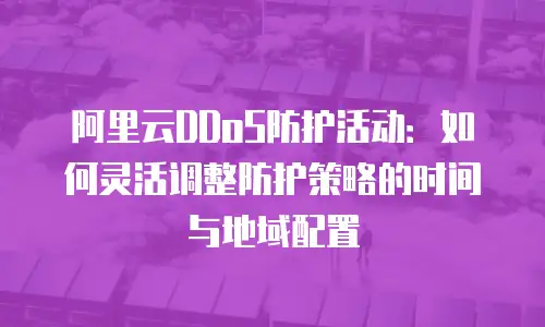 阿里云DDoS防护活动：如何灵活调整防护策略的时间与地域配置