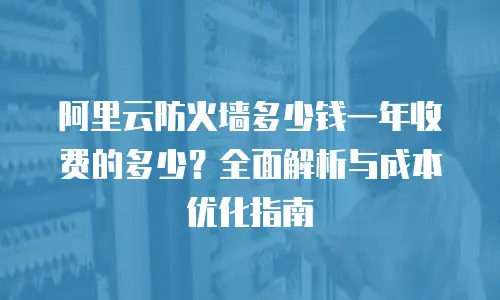 阿里云防火墙多少钱一年收费的多少？全面解析与成本优化指南