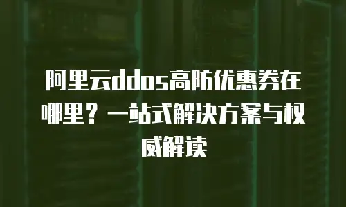 阿里云ddos高防优惠券在哪里？一站式解决方案与权威解读