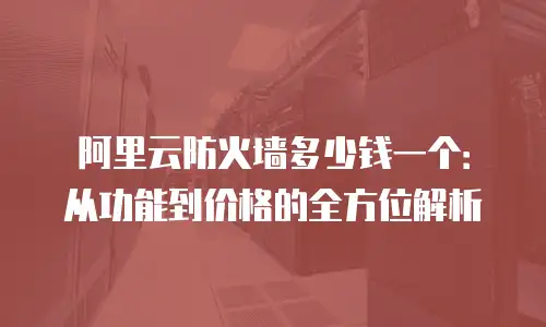 阿里云防火墙多少钱一个：从功能到价格的全方位解析