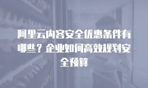 阿里云内容安全优惠条件有哪些？企业如何高效规划安全预算