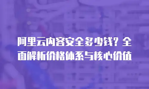 阿里云内容安全多少钱？全面解析价格体系与核心价值