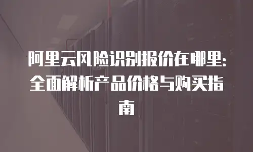 阿里云风险识别报价在哪里：全面解析产品价格与购买指南