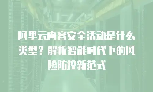 阿里云内容安全活动是什么类型？解析智能时代下的风险防控新范式