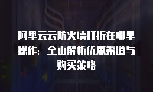 阿里云云防火墙打折在哪里操作：全面解析优惠渠道与购买策略