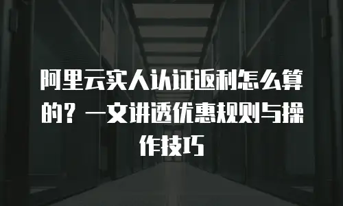 阿里云实人认证返利怎么算的？一文讲透优惠规则与操作技巧