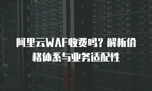 阿里云WAF收费吗？解析价格体系与业务适配性