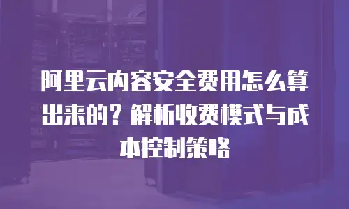 阿里云内容安全费用怎么算出来的？解析收费模式与成本控制策略