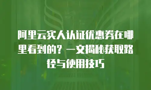 阿里云实人认证优惠券在哪里看到的？一文揭秘获取路径与使用技巧