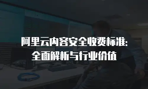 阿里云内容安全收费标准：全面解析与行业价值