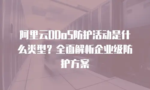 阿里云DDoS防护活动是什么类型？全面解析企业级防护方案