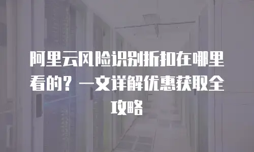 阿里云风险识别折扣在哪里看的？一文详解优惠获取全攻略