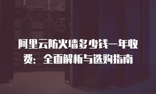 阿里云防火墙多少钱一年收费：全面解析与选购指南