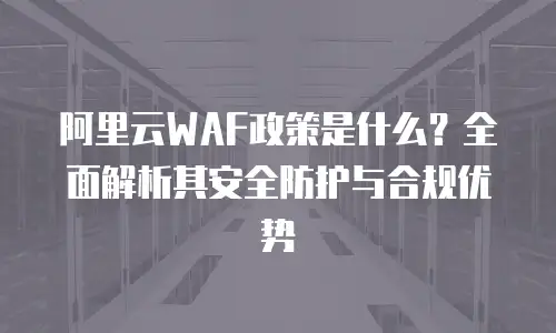 阿里云WAF政策是什么？全面解析其安全防护与合规优势