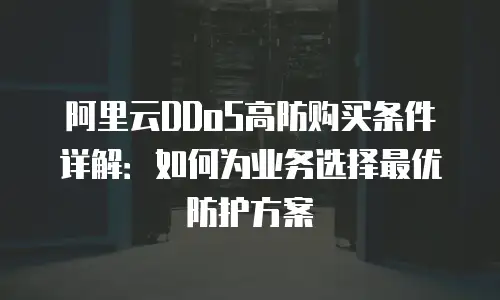 阿里云DDoS高防购买条件详解：如何为业务选择最优防护方案