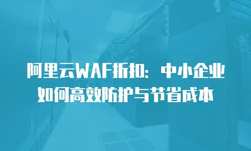 阿里云WAF折扣：中小企业如何高效防护与节省成本