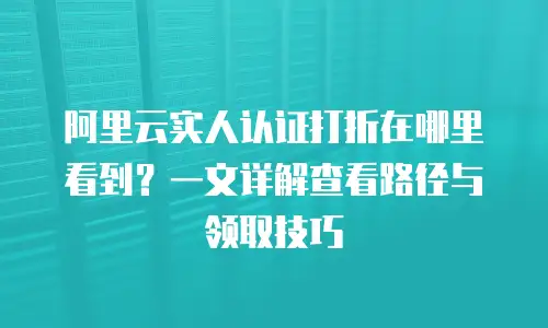 阿里云实人认证打折在哪里看到？一文详解查看路径与领取技巧