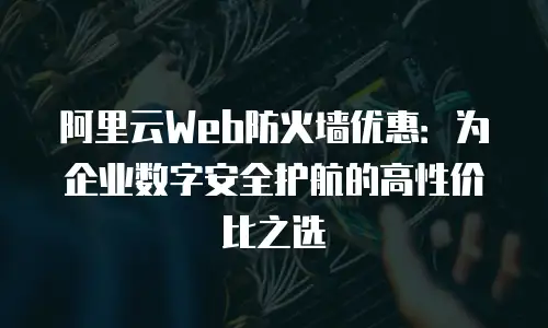 阿里云Web防火墙优惠：为企业数字安全护航的高性价比之选