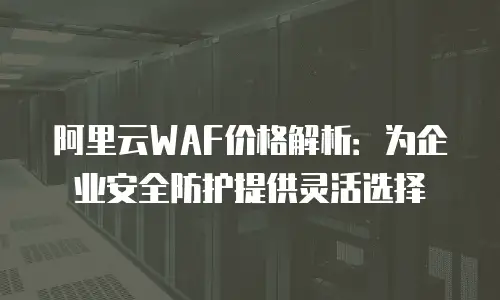 阿里云WAF价格解析：为企业安全防护提供灵活选择