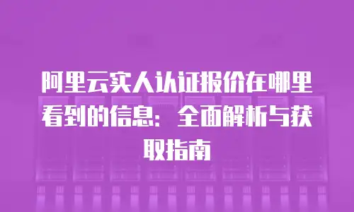 阿里云实人认证报价在哪里看到的信息：全面解析与获取指南