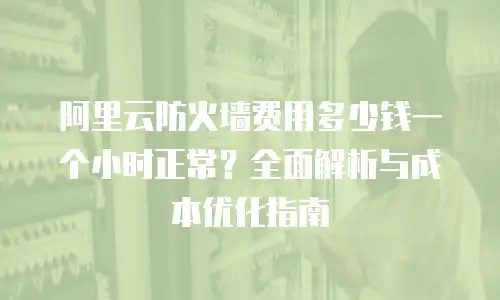 阿里云防火墙费用多少钱一个小时正常？全面解析与成本优化指南