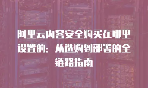 阿里云内容安全购买在哪里设置的：从选购到部署的全链路指南