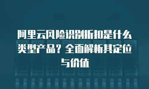 阿里云风险识别折扣是什么类型产品？全面解析其定位与价值