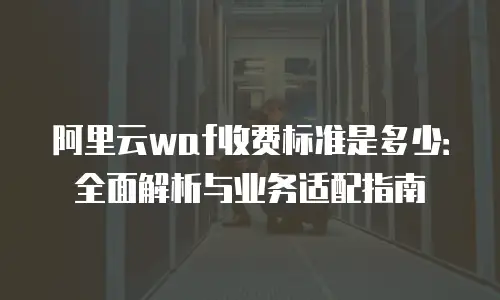 阿里云waf收费标准是多少：全面解析与业务适配指南