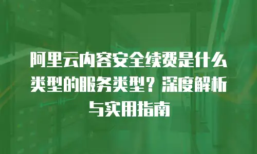 阿里云内容安全续费是什么类型的服务类型？深度解析与实用指南