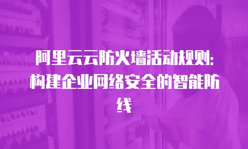 阿里云云防火墙活动规则：构建企业网络安全的智能防线