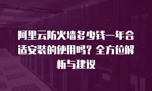 阿里云防火墙多少钱一年合适安装的使用吗？全方位解析与建议
