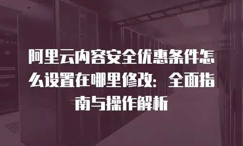 阿里云内容安全优惠条件怎么设置在哪里修改：全面指南与操作解析