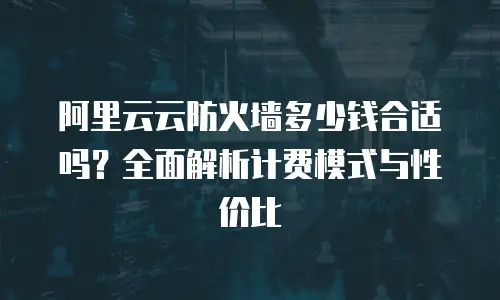 阿里云云防火墙多少钱合适吗？全面解析计费模式与性价比