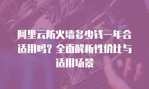 阿里云防火墙多少钱一年合适用吗？全面解析性价比与适用场景