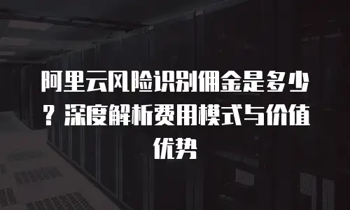 阿里云风险识别佣金是多少？深度解析费用模式与价值优势