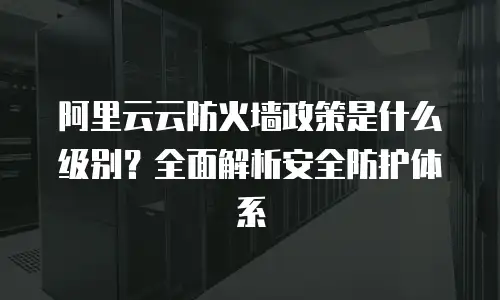 阿里云云防火墙政策是什么级别？全面解析安全防护体系
