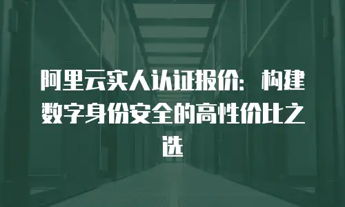 阿里云实人认证报价：构建数字身份安全的高性价比之选