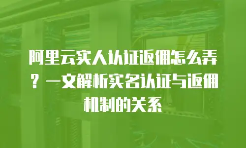 阿里云实人认证返佣怎么弄？一文解析实名认证与返佣机制的关系
