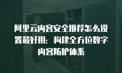 阿里云内容安全推荐怎么设置最好用：构建全方位数字内容防护体系