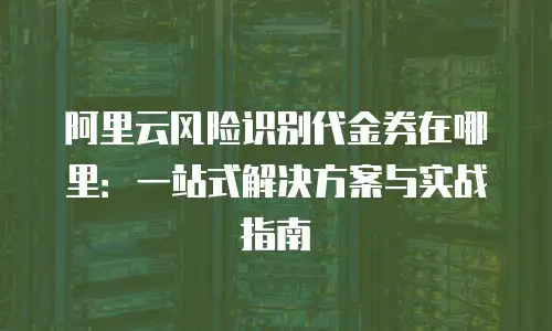 阿里云风险识别代金券在哪里：一站式解决方案与实战指南