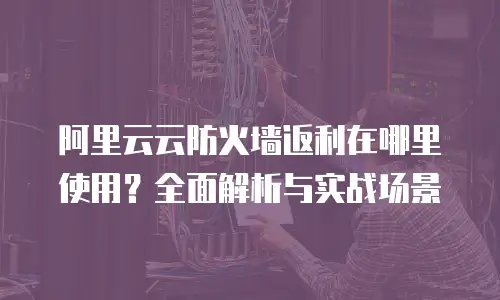 阿里云云防火墙返利在哪里使用？全面解析与实战场景