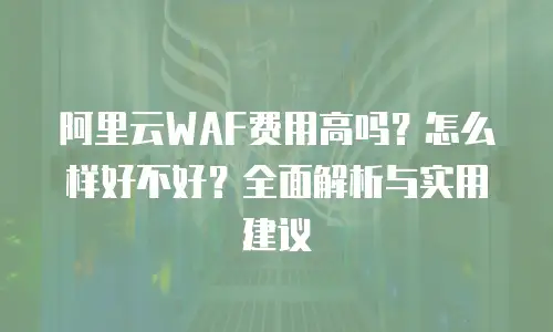 阿里云WAF费用高吗？怎么样好不好？全面解析与实用建议