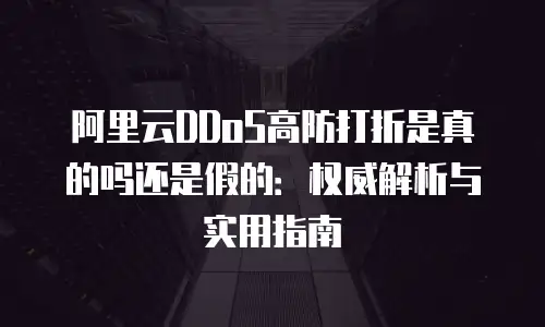 阿里云DDoS高防打折是真的吗还是假的：权威解析与实用指南