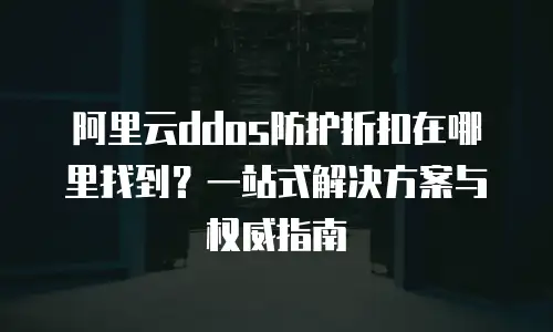 阿里云ddos防护折扣在哪里找到？一站式解决方案与权威指南