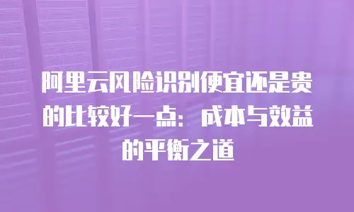 阿里云风险识别便宜还是贵的比较好一点：成本与效益的平衡之道